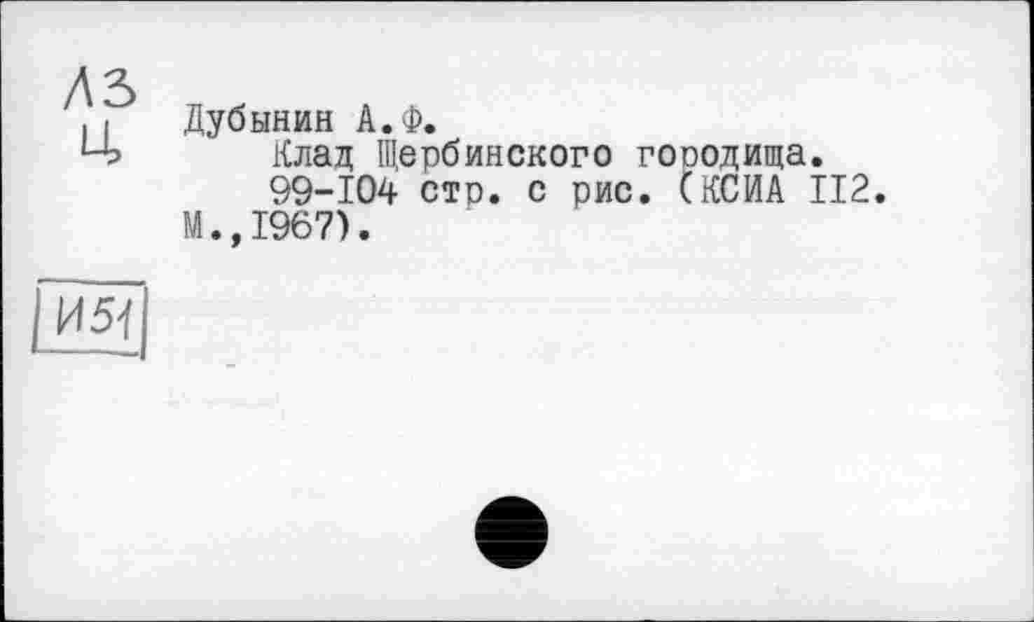 ﻿лъ ц.
Дубинин А.Ф.
Клад Щербинского гооодища.
99-104 стр. с рис. СКСИА 112.
М.,1967).
И 5]